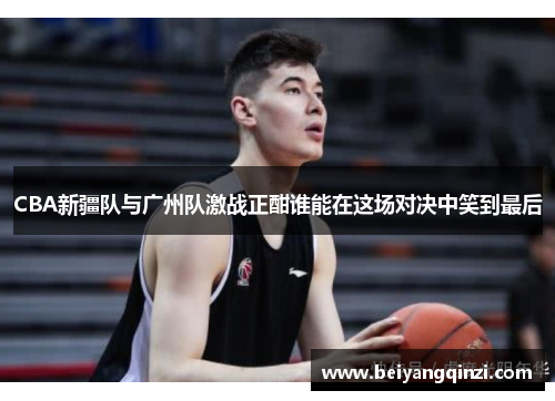CBA新疆队与广州队激战正酣谁能在这场对决中笑到最后