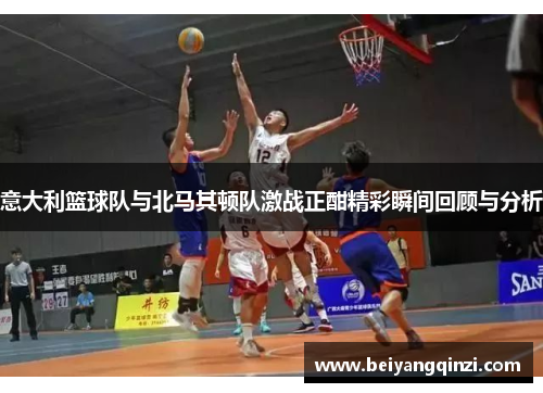 意大利篮球队与北马其顿队激战正酣精彩瞬间回顾与分析