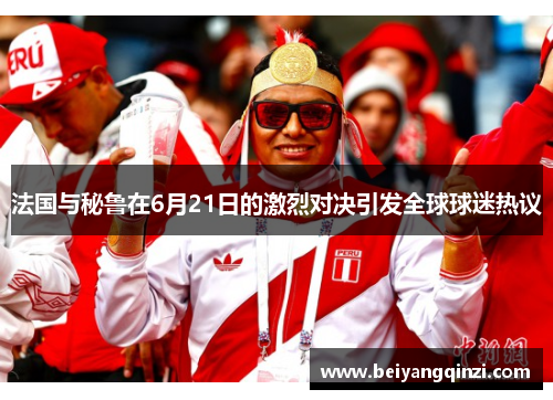法国与秘鲁在6月21日的激烈对决引发全球球迷热议